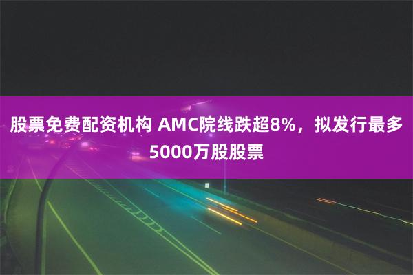 股票免费配资机构 AMC院线跌超8%，拟发行最多5000万股股票