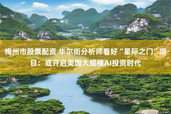 梅州市股票配资 华尔街分析师看好“星际之门”项目：或开启美国大规模AI投资时代