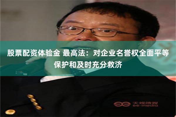 股票配资体验金 最高法：对企业名誉权全面平等保护和及时充分救济