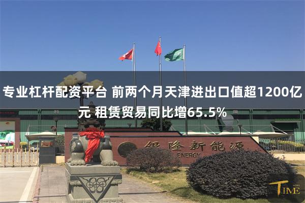 专业杠杆配资平台 前两个月天津进出口值超1200亿元 租赁贸易同比增65.5%