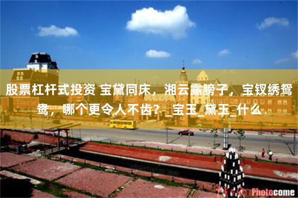 股票杠杆式投资 宝黛同床，湘云露膀子，宝钗绣鸳鸯，哪个更令人不齿？_宝玉_黛玉_什么