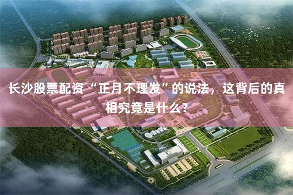 长沙股票配资 “正月不理发”的说法，这背后的真相究竟是什么？