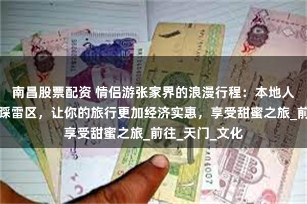 南昌股票配资 情侣游张家界的浪漫行程：本地人导游带你避开踩雷区，让你的旅行更加经济实惠，享受甜蜜之旅_前往_天门_文化