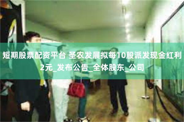 短期股票配资平台 圣农发展拟每10股派发现金红利2元_发布公告_全体股东_公司