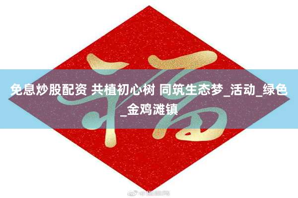 免息炒股配资 共植初心树 同筑生态梦_活动_绿色_金鸡滩镇