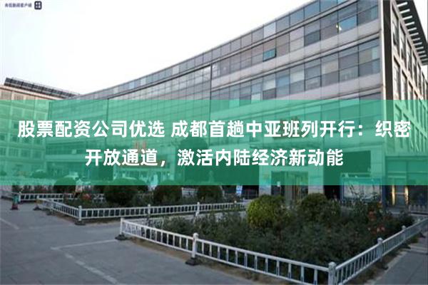 股票配资公司优选 成都首趟中亚班列开行：织密开放通道，激活内陆经济新动能