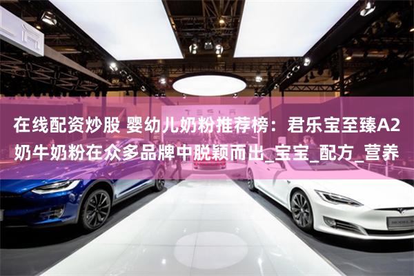 在线配资炒股 婴幼儿奶粉推荐榜：君乐宝至臻A2奶牛奶粉在众多品牌中脱颖而出_宝宝_配方_营养