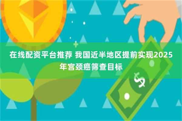 在线配资平台推荐 我国近半地区提前实现2025年宫颈癌筛查目标