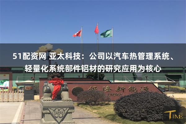 51配资网 亚太科技：公司以汽车热管理系统、轻量化系统部件铝材的研究应用为核心