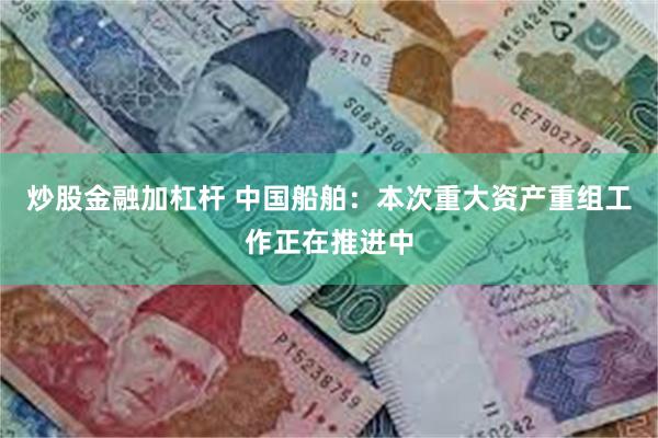 炒股金融加杠杆 中国船舶：本次重大资产重组工作正在推进中