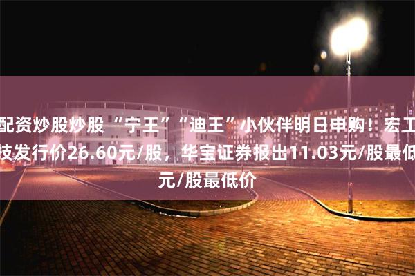 配资炒股炒股 “宁王”“迪王”小伙伴明日申购！宏工科技发行价26.60元/股，华宝证券报出11.03元/股最低价