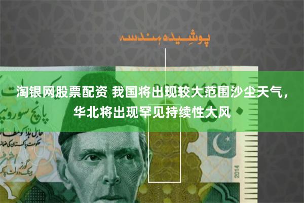 淘银网股票配资 我国将出现较大范围沙尘天气，华北将出现罕见持续性大风