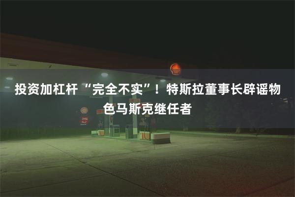 投资加杠杆 “完全不实”！特斯拉董事长辟谣物色马斯克继任者