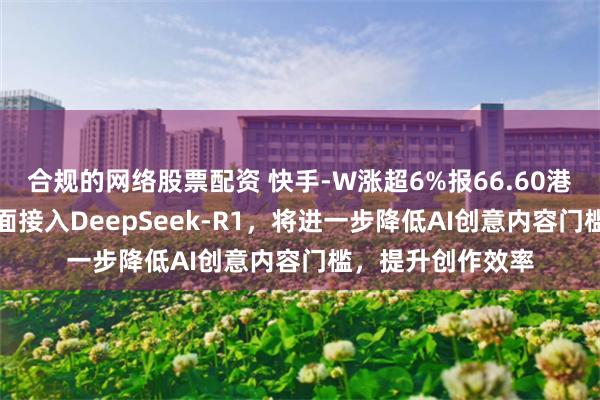 合规的网络股票配资 快手-W涨超6%报66.60港元，可灵AI已全面接入DeepSeek-R1，将进一步降低AI创意内容门槛，提升创作效率