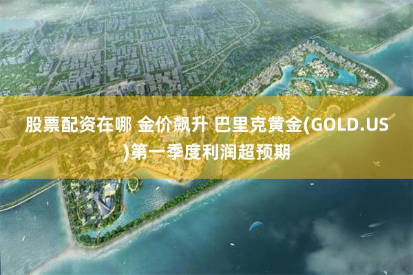 股票配资在哪 金价飙升 巴里克黄金(GOLD.US)第一季度利润超预期
