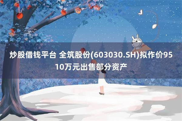炒股借钱平台 全筑股份(603030.SH)拟作价9510万元出售部分资产