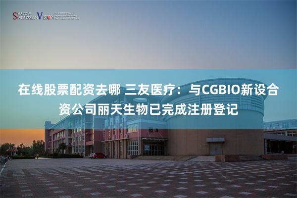 在线股票配资去哪 三友医疗：与CGBIO新设合资公司丽天生物已完成注册登记