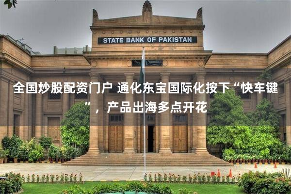 全国炒股配资门户 通化东宝国际化按下“快车键”，产品出海多点开花