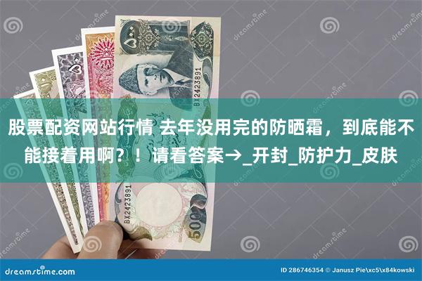 股票配资网站行情 去年没用完的防晒霜，到底能不能接着用啊？！请看答案→_开封_防护力_皮肤