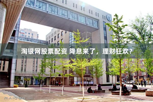 淘银网股票配资 降息来了，理财狂欢？