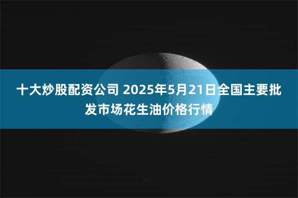 十大炒股配资公司 2025年5月21日全国主要批发市场花生油价格行情