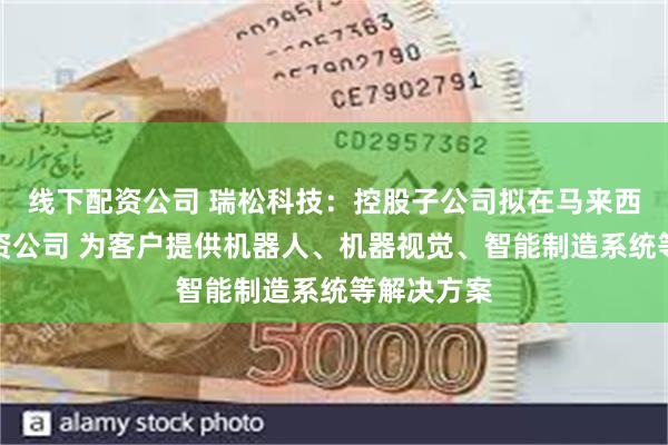 线下配资公司 瑞松科技：控股子公司拟在马来西亚设立合资公司 为客户提供机器人、机器视觉、智能制造系统等解决方案