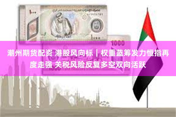 潮州期货配资 港股风向标｜权重蓝筹发力恒指再度走强 关税风险反复多空双向活跃