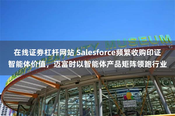 在线证劵杠杆网站 Salesforce频繁收购印证智能体价值，迈富时以智能体产品矩阵领跑行业