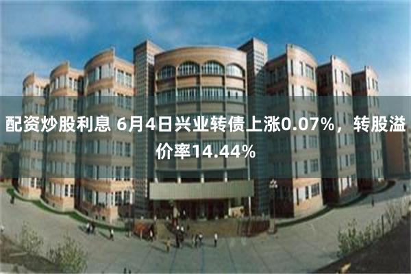 配资炒股利息 6月4日兴业转债上涨0.07%，转股溢价率14.44%