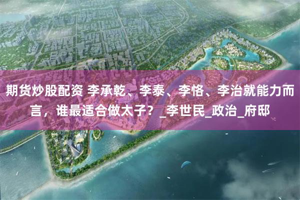 期货炒股配资 李承乾、李泰、李恪、李治就能力而言，谁最适合做太子？_李世民_政治_府邸