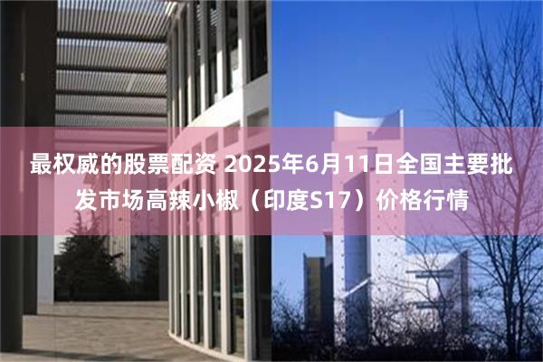 最权威的股票配资 2025年6月11日全国主要批发市场高辣小椒（印度S17）价格行情