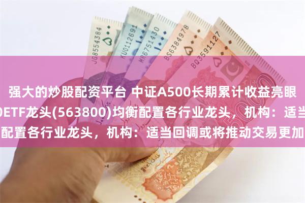 强大的炒股配资平台 中证A500长期累计收益亮眼，沪市最大中证A500ETF龙头(563800)均衡配置各行业龙头，机构：适当回调或将推动交易更加活跃