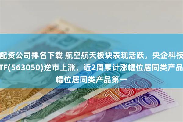 配资公司排名下载 航空航天板块表现活跃，央企科技50ETF(563050)逆市上涨，近2周累计涨幅位居同类产品第一