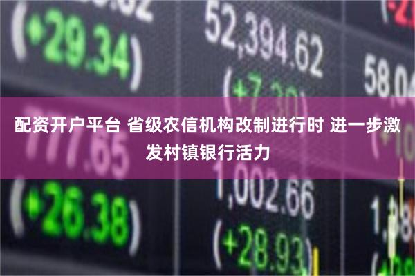 配资开户平台 省级农信机构改制进行时 进一步激发村镇银行活力