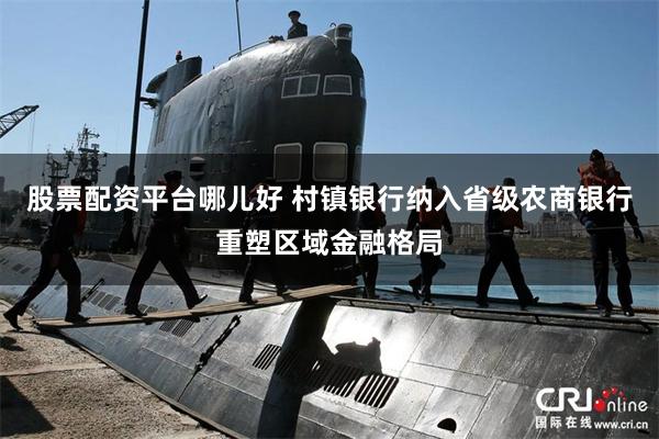 股票配资平台哪儿好 村镇银行纳入省级农商银行重塑区域金融格局