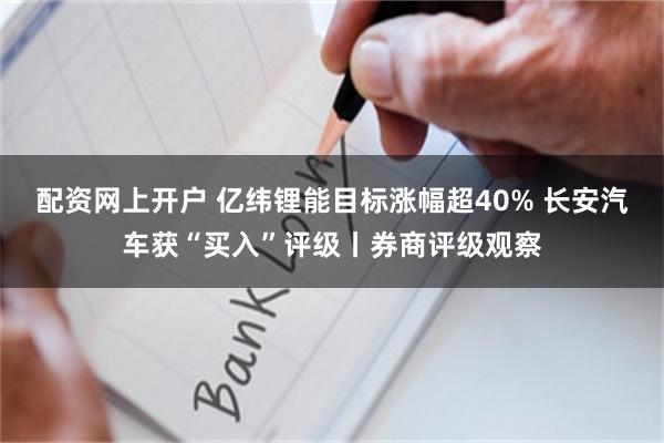 配资网上开户 亿纬锂能目标涨幅超40% 长安汽车获“买入”评级丨券商评级观察