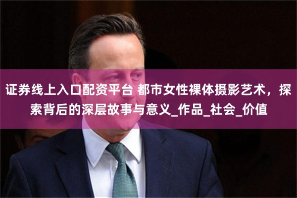 证券线上入口配资平台 都市女性裸体摄影艺术，探索背后的深层故事与意义_作品_社会_价值