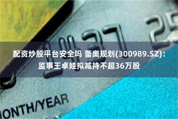 配资炒股平台安全吗 蕾奥规划(300989.SZ)：监事王卓娃拟减持不超36万股
