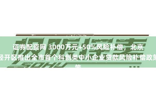 证券配资网 3000万元+50%风险补偿，北京经开区推出全市首个科创类中小企业贷款风险补偿政策