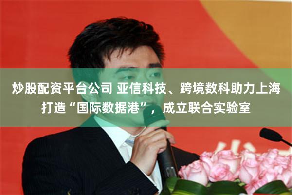 炒股配资平台公司 亚信科技、跨境数科助力上海打造“国际数据港”，成立联合实验室