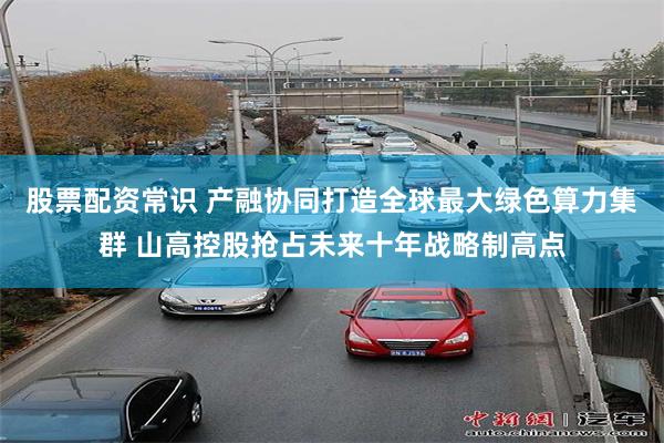 股票配资常识 产融协同打造全球最大绿色算力集群 山高控股抢占未来十年战略制高点