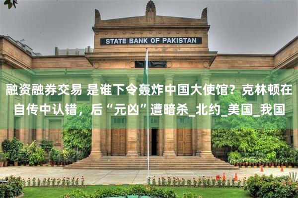 融资融券交易 是谁下令轰炸中国大使馆？克林顿在自传中认错，后“元凶”遭暗杀_北约_美国_我国
