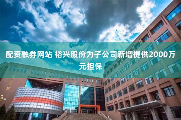 配资融券网站 裕兴股份为子公司新增提供2000万元担保