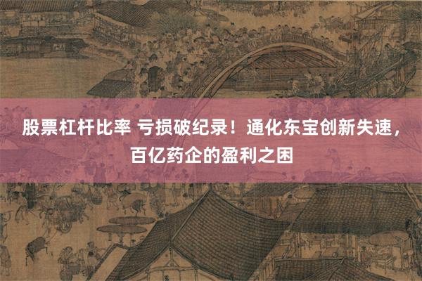股票杠杆比率 亏损破纪录！通化东宝创新失速，百亿药企的盈利之困