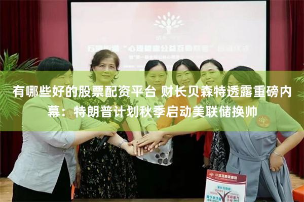 有哪些好的股票配资平台 财长贝森特透露重磅内幕：特朗普计划秋季启动美联储换帅