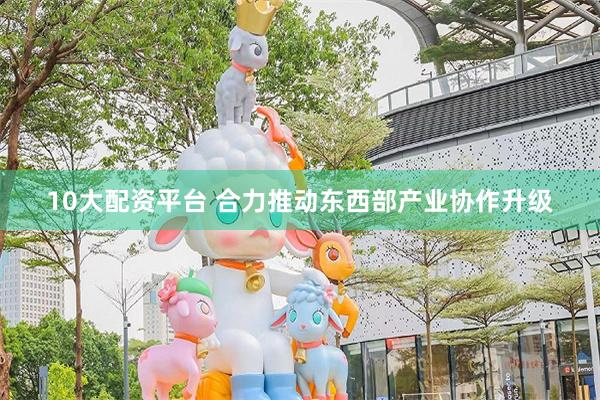 10大配资平台 合力推动东西部产业协作升级