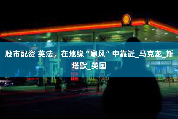 股市配资 英法，在地缘“寒风”中靠近_马克龙_斯塔默_英国