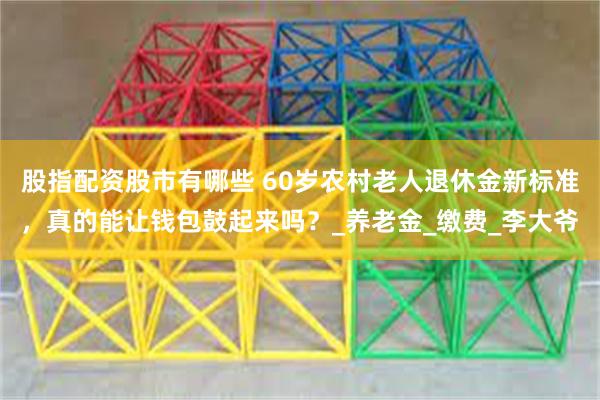 股指配资股市有哪些 60岁农村老人退休金新标准，真的能让钱包鼓起来吗？_养老金_缴费_李大爷