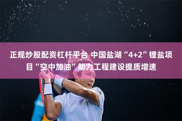 正规炒股配资杠杆平台 中国盐湖“4+2”锂盐项目“空中加油”助力工程建设提质增速