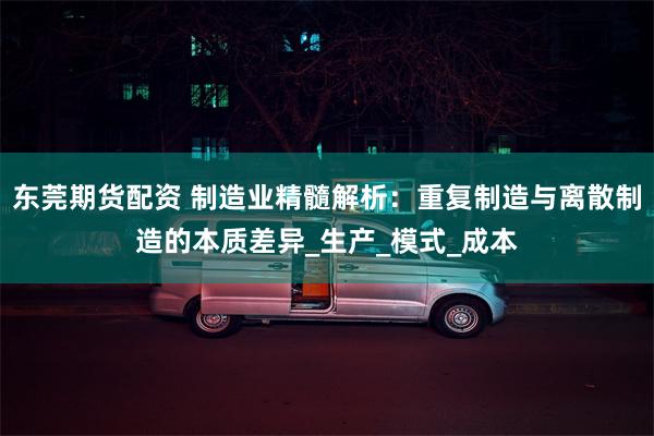 东莞期货配资 制造业精髓解析：重复制造与离散制造的本质差异_生产_模式_成本